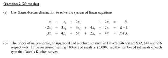 Question 2 (20 marks) (a) Use Gauss-Jordan elimination to solve the system of linear equations xi-x2 + 2x, 12x,-3x2 + 3x, + 4x, + 2x, = R+I, 3x - 4x + 5x, + 2x, + 4x5 = R+3. (b) The prices of an economic, an upgraded and a deluxe set meal in Daves Kitchen are S32, $40 and $56 respectively. If the revenue of selling 100 sets of meals is $5,000, find the number of set meals of each type that Daves Kitchen serves.