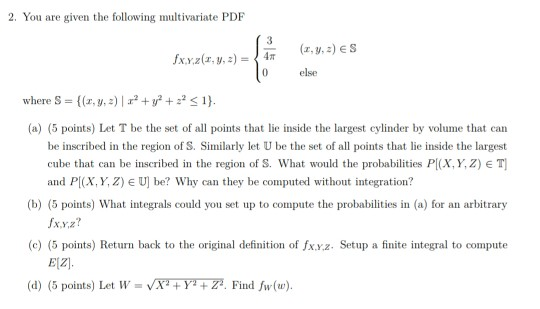 2. You are given the following multivariate PDF 0 else where S = {(z, y, z) |エ2 + y2 + 22-1). (a) (5 points) Let T be the set