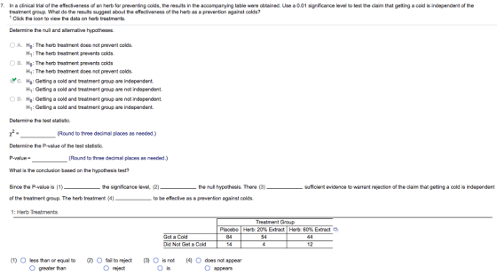 7. In a clinical trial of the effectiveness of an herb for preventing colds, the results in the accompanying table were obtained. Use a 0.01 significance level to test the claim that getting a cold is independent of the treatment group. What do the results suggest about the effectiveness of the herb as a prevention against colds? 1 Click the icon to view the data on herb treatments Determine the null and alternative hypotheses OA. Ho: The herb treatment does not prevent colds. H1: The herb treatment prevents colds. B. Ho: The herb treatment prevents colds H1: The herb treatment does not prevent colds. Ho: Getting a cold and treatment group are independent. H1: Getting a cold and treatment group are not independent. Ho: Getting a cold and treatment group are not independent. H1: Getting a cold and treatment group are independent. C. ○ D. Determine the test statistic. ,2 Determine the P-value of the test statistic. P-value- What is the conclusion based on the hypothesis test? Since the P-value is (1) of the treatment group. The herb treatment (4) 1: Herb Treatments (Round to three decimal places as needed.) (Round to three decimal places as needed.) the significance level, (2) the null hypothesis. There (3) sufficient evidence to warrant rejection of the claim that getting a cold is independent to be effective as a prevention against colds. Treatment Group Placebo | Herb 20% Extract | Herb 60% Extract Got a Cold Did Not Get a Cold 84 14 54 12 (1) O less than or equal to (2) O fail to reject (3) O is not (4) O does not appear O greater than reject is O appears