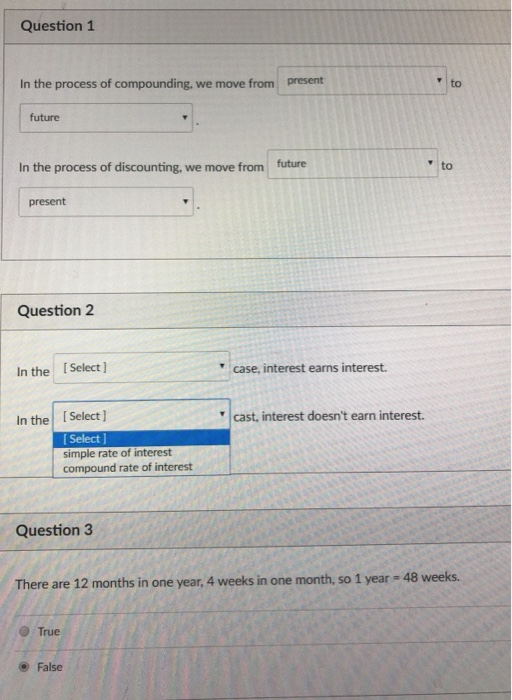 Question 1 In the process of compounding, we move from present to future In the process of discounting, we move from future to present Question 2 In the I Select ] case, interest earns interest. In the ISelect) cast, interest doesnt earn interest. [ Select ] simple rate of interest compound rate of interest Question3 There are 12 months in one year, 4 weeks in one month, so 1 year-48 weeks. True False