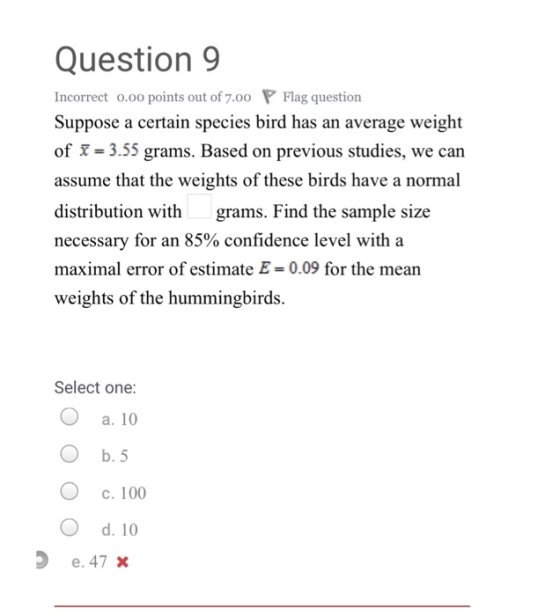 Question 9 Incorrect o.oo points out of 7.00 P Flag question Suppose a certain species bird has an average weight of X 3.55 grams. Based on previous studies, we can assume that the weights of these birds have a normal distribution withgrams. Find the sample size necessary for an 85% confidence level with a maximal error of estimate E= 0.09 for the mean weights of the hummingbirds. Select one: O a. 10 O b. 5 O c. 100 O d. 10 e. 47x