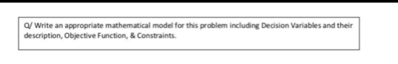 O/ Write an appropriate mathematical model for this problem including Decision Variables and their description, Objective Fun