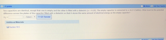 ponts My Noles Ask Your Teacher Two capacitors are identical, except that one is empty and the other is Filled with a dielectric ( 4.19). The empty capacitor is connected to a 16.0-V battery, what must be the potertial difference across the plates of the capacitor filled with a dielectric so that it stores the same amount of electrical energy as the empty capacitor? SelectGO Tutorial Additional Materials Section 19