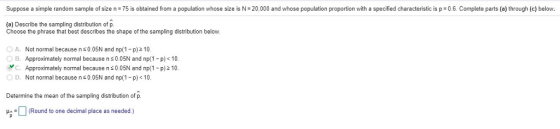 Suppose a simple random sample of size n 75 is obtained from a population whose size is N-20,000 and whose population proportion with a specified characteristic is p 0.6. Complete parts (a) through (c) below. (a) Describe the sampling distribution of p. Choose the phrase that best describes the shape of the sampling distribution below. ○ A. Not normal because n 0.05N and np(1-p) OB. Approximately normal because n s0.05N and np(1-p)<10 yC. Approximately normal because n 0.05N and np(1 p)2 10 0 D. Not normal because n 0.05N and np(1-p) < 10 2 10 Determine the mean of the sampling distribution of p Round s one declps
