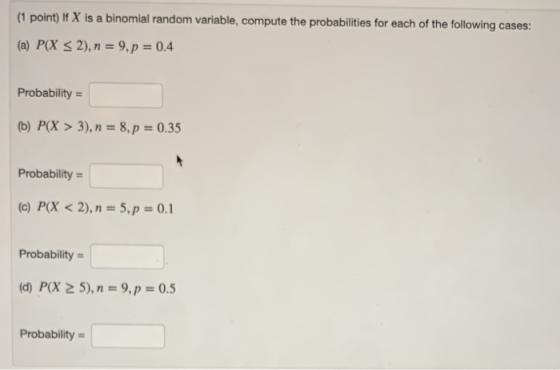 (1 point) If X is a binomial random variable, compute the probabilities for each of the following cases: (a) P(X < 2), n = 9,