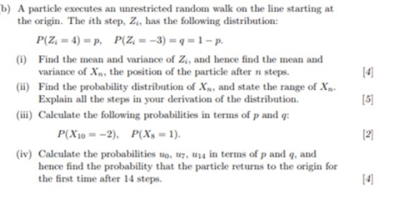 b) A particle executes an unrestricted random walk on the line starting at the origin. The ith step, Zi, has the following distribution: (i) Find the mean and variance of Z,, and hence find the mean and [41 15 12] variance of X the position of the particle after n steps (ii) Find the probability distribution of X, and state the range of X Explain all the steps in your derivation of the distribution (iii) Calculate the following probabilities in terms of p and q: P(X10 =-2), P(Xs = 1). (iv) Calculate the probabilities uo, u, in terms of p and q, and hence find the probability that the particle returns to the origin for the first time after 14 steps.