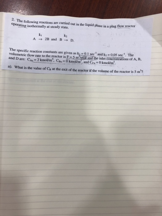 2. The following reactions are carried out in the liquid phase in a plug flow reactor operating isothermally at steady state. kI A2B and BD. k2 The specific reaction constants are given as k 0.1 sec and k2 0.05 sec. The volumetric flow rate to the reactor is F 5 m/nia and the inlet concentrations of A, B and D are: C 2 kmol/m, CoO kmol/m, and Coo0 kmo/m a). What is the value of Ca at the exit of the reactor if the volume of the reactor is 5 m?