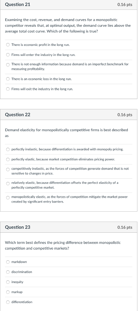 Question 21 0.16 pts Examining the cost, revenue, and demand curves for a monopolistic competitor reveals that, at optimal output, the demand curve lies above the average total cost curve. Which of the following is true? O There is economic profit in the long run. Firms will enter the industry in the long run. O There is not enough information because demand is an imperfect benchmark for measuring profitability O There is an economic loss in the long run. O Firms will exit the industry in the long run. Question 22 0.16 pts Demand elasticity for monopolistically competitive firms is best described as O perfectly inelastic, because differentiation is awarded with monopoly pricing O perfectly elastic, because market competition eliminates pricing power. O competitively inelastic, as the forces of competition generate demand that is not sensitive to changes in price. O relatively elastic, because differentiation offsets the perfect elasticity of a perfectly competitive market. O monopolistically elastic, as the forces of competition mitigate the market power created by significant entry barriers. Question 23 0.16 pts Which term best defines the pricing difference between monopolistic competition and competitive markets? markdown discrimination O inequity O markup O differentiation