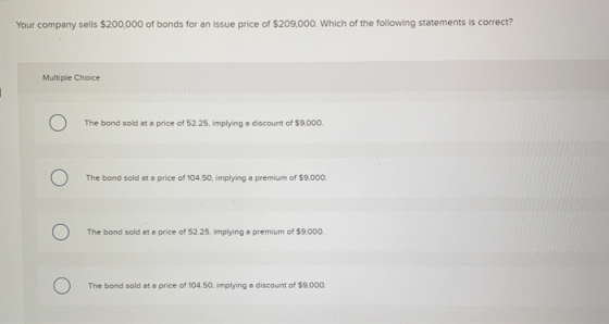 Your company sells $200,000 of bonds for an issue price of $209,000. Which of the following statements is correct? Multiple C