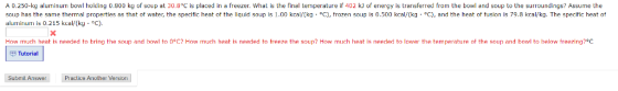A 0.250-kg aluminum bowl holding 0.800 kg of soup at 30.8 C is placed in a freezer. What is the final temperature if 402 kJ of energy is transferred from the bowl and soup to the surroundings? Assume the soup has the same thermal properties as that of water, the specific heat of the liquid soup is 1.00 kcal/(kg·°C), frozen soup is 0.500 kcal/(kg·°C), and the heat of fusion is 79.8 kcal/kg. The specific heat of aluminum is 0.215 kcal/(kg·°C) How much heat is needed to bring the soup and bowl to 0°0? How much heat is needed to freeze the soup? How much heat is needed to lower the temperature ot the soup and bowl to below freezing?°C. p Tutorial Submil Answer Practice Another Version Practice Anolher Version