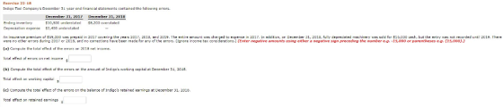 Exercise 22 18 Indigo Toal Companys December 3t year end financial statements contained the following errors. December 31, 201 December 31, 201 10,500 nlerstated $8,200 overstatel Ending invertory Cepreaatian expen 2,400 underatated A insurance premium cf S 9 U00 was preps d in 2017 cover ng the years 2017, 2013, and 2019. The entire annou t as charged to expense 2 17 Ln eddition orじecember J1, 2015, fully deprec sted machinery vas sold for S13 OJ cesh, but the entry was not recorded until 2019. There were ro other errors during 2017 cr 2015, ard no corrections have been made for dny of the error (a) Compute the totl effect ofthe ers on 2018 net ircome. Total effect of errors on net income Ignore income tax oonsderst s (enter e at ve anoe nts using either8 ne atv e 5 preced ng the number e g -15 000 or parentheses e g. (15,000) ) (b) Compute the total effect of the errors on the amount of Indigos worona capital a December 31, 2018. Total etfect on working capital (c) Compute the total effect of the errors on the balarce of Indigos retsined earnings st December 31, 2018 Tozal effect on retained eamings