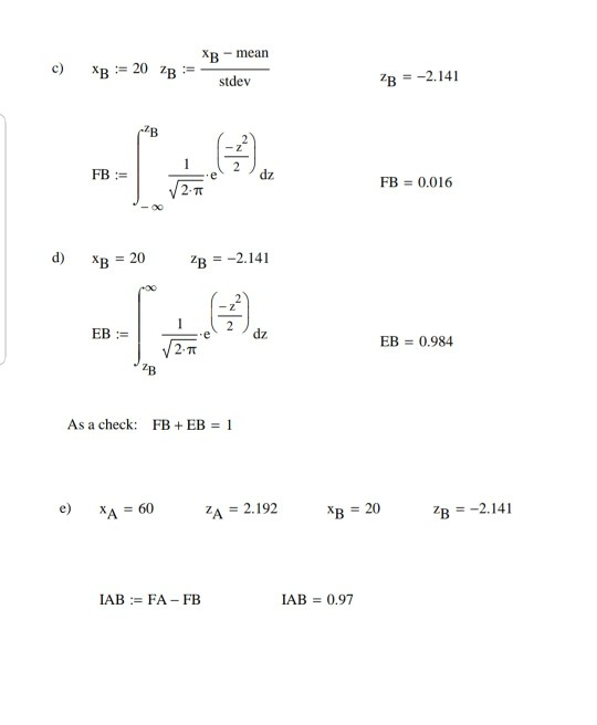 XB mearn c) xB := 20 zB : stdev B ー2, 141 FB := dz FB 0.016 -00 ) xB = 20 zB =-2.141 dz EB 0.984 7B As a check: FB + EB 1 e) XA = 60 A = 2.192 zB =-2.141 LAB := FA-FB IAB 0.97