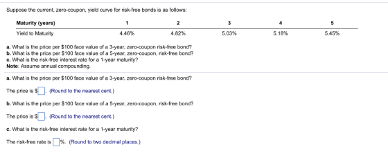 Suppose the current, zero-coupon, yield curve for risk-free bonds is as follows: Maturity (years) 4 Yield to Maturity 4.46% 4.82% 5.03% 5.1 8% 5.45% a. What is the price per $100 face value of a 3-year, zero-coupon risk-free bond? b. What is the price per $100 face value of a 5-year, zero-coupon, risk-free bond? c. What is the risk-free interest rate for a 1-year maturity? Note: Assume annual compounding. a. What is the price per $100 face value of a 3-year, zero-coupon risk-free bond? The price is s- (Round to the nearest cent.) b. What is the price per $100 face value of a 5-year, zero-coupon, risk-free bond? The price is s. (Round to the nearest cent.) c. What is the risk-free interest rate for a 1-year maturity? The risk-free rate is Џ96. (Round to two decimal places.)