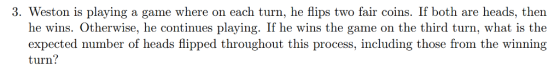 3. Weston is playing a game where on each turn, he flips two fair coins. If both are heads, then he wins. Otherwise, he continues playing. If he wins the game on the third turn, what is the expected number of heads flipped throughout this process, including those from the winning turn?