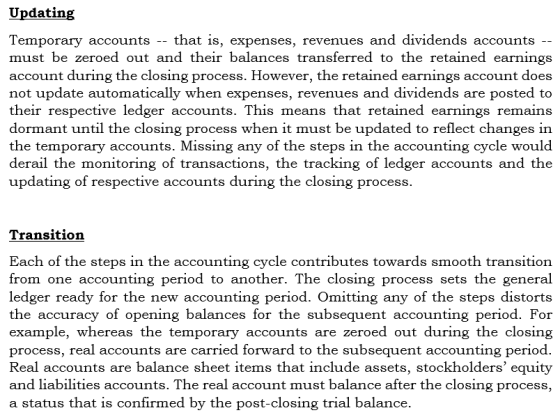 Updating Temporary accounts -- that is, expenses, revenues and dividends accounts must be zeroed out and their balances transferred to the retained earnings account during the closing process. However, the retained earnings account does not update automatically when expenses, revenues and dividends are posted to their respective ledger accounts. This means that retained earnings remains dormant until the closing process when it must be updated to reflect changes in the temporary accounts. Missing any of the steps in the accounting cycle would derail the monitoring of transactions, the tracking of ledger accounts and the updating of respective accounts during the closing process. Transition Each of the steps in the accounting cycle contributes towards smooth transition from one accounting period to another. The closing process sets the general ledger ready for the new accounting period. Omitting any of the steps distorts the accuracy of opening balances for the subsequent accounting period. example, whereas the temporary accounts are zeroed out during the closing process, real accounts are carried forward to the subsequent accounting period Real accounts are balance sheet items that include assets, stockholders equity and liabilities accounts. The real account must balance after the closing process, a status that is confirmed by the post-closing trial balance.