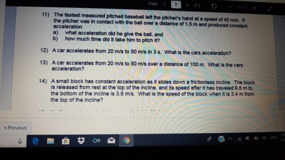 Page 2 11) The fastest measured pitched baseball left the pitchers hand at a speed of 45 m/s. If the pitcher was in contact with the ball over a distance of 1.5 m and produced constant acceleration a) what acceleration did he give the ball, and b) how much time did it take him to pitch it? 12) A car accelerates from 20 m/s to 50 m/s in 3 s. What is the cars acceleration? 13) A car accelerates from 20 m/s to 50 m/s over a distance of 100 m. What is the cars acceleration? 14) A small block has constant acceleration as it slides down a frictionless incline. The block is released from rest at the top of the incline, and its speed after it has traveled 6.8 m to the bottom of the incline is 3.8 m/s. What is the speed of the block when it is 3.4 m from the top of the incline? 4 Previous