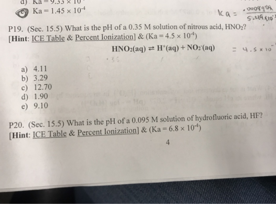 d) ka-9.jj×10 Ka 1.45 x 104 P19. (Sec. 15.5) What is the pH of a 0.35 M solution of nitrous acid, HNO2? [Hint: ICE Table & Percent Ionization] & (Ka 4.5 x 104) HNO2(aq)H(aq)+ NO2 (aq)4.5 x 1o a) 4.11 b) 3.29 c) 12.70 d) 1.90 e) 9.10 P20. (Sec. 15.5) What is the pH of a 0.095 M solution of hydrofluoric acid, HF? [Hint: ICE Table & Percent Ionization] & (Ka = 6.8 × 10-4) 4