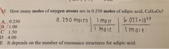 How many moles of oxygen atoms are in 0.250 moles of adipic acid, CoH1o04? 0. 250 moies mole .02210 moie moie 23 0.250 D E 1.50 4.00 It depends on the number of resonance structures for adipic acid.