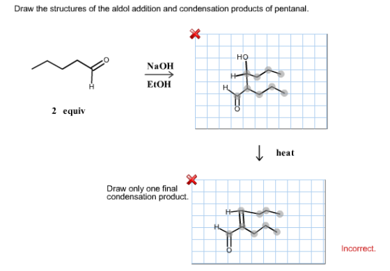 Draw the structures of the aldol addition and condensation products of pentanal. HO NaOH EtOH 2 equiv heat Draw only one final condensation product. Incorrect.