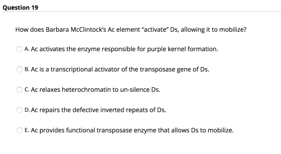 Question 19 How does Barbara McClintocks Ac element activate” Ds, allowing it to mobilize? O A. Ac activates the enzyme res