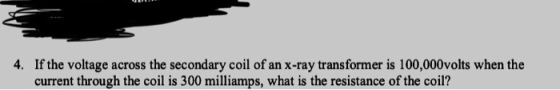 4. If the voltage across the secondary coil of an x-ray transformer is 100,000volts when the current through the coil is 300 milliamps, what is the resistance of the coil?