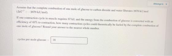 Attempt 6 Assume that the complete combustion of one mole of glucose to carbon dioxide and water liberates 2870 kJ/mol (AG