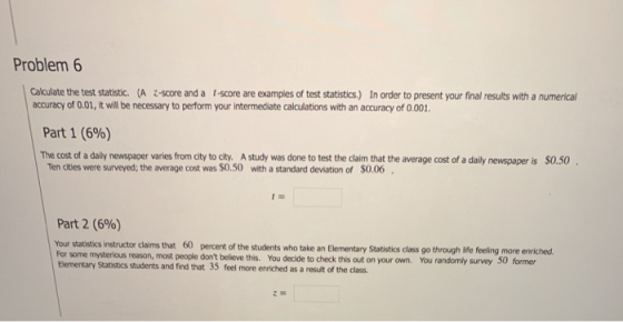 Problem 6 Calculate the test statistic. (A z-score and a t-score are examples of test statistics.) In order to present your final results with a numerical accuracy of 0.01, it will be necessary to perform your intermediate calculations with an accuracy of O.001 Part 1 (696) The cost of a daily newspaper varies from city to city. A study was done to test the claim that the average cost of a daily newspaper is $0.50 Ten cities were surveyed; the average cost was $0.50 with a standard deviation of $0.06 Part 2 (696) Your statistikcs instructor claims that 60 percent of the students who take an Elementary Statistics class go through life feeling more enriched. For some mysterious reason, most people Elementary Statistics students and find that 35 feel more enriched as a result of the class. dont believe this. You decide to check this out on your own. You randomly survey 50 former