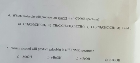 4. Which molecule will produce one quartet in a 13C NMR spectrum? a) CH3CH2CH2CH3 b) CH2CICH2CH2CH (CH302 c CH3CH2CHClCH3 d) a and b 5. Which alcohol will produce a doublet in a 13CNMR spectrum? a) MeOH b) t-BuOH c) n-PrOH d) s-BuOH
