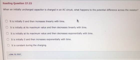 Reading Question 27.23 When an initially uncharged capacitor is charged in an RC circuit, what happens to the potential difference across the resistor? O It is initially 0 and then increases linearly with time. O It is initially at its maximum value and then decreases linearly with time. O It is initially at its maximum value and then decreases exponentially with time. O It is initially 0 and then increases exponentially with time. O It is constant during the charging LINK TO TEXT