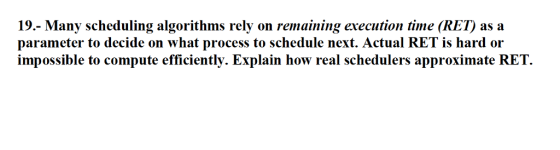 19.- Many scheduling algorithms rely on remaining execution time (RET) as a parameter to decide on what process to schedule next. Actual RET is hard or impossible to compute efficiently. Explain how real schedulers approximate RET.