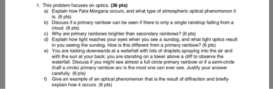 1. This problem focuses on optics. (36 pts) a) b) c) Explain how Fata Morgana occurs, and what type of atmospheric optical phenomenon it is. (6 pts) Discuss if a primary rainbow can be seen if there is only a single raindrop falling from a cloud. (6 pts) Why are primary rainbows brighter than secondary rainbows? (6 pts) Explain how light reaches your eyes when you see a sundog, and what light optics result in you seeing the sundog. How is this different from a primary rainbow? (6 pts) You are looking downwards at a waterfall with lots of droplets spraying into the air and with the sun at your back; you are standing on a tower above a cliff to observe the waterfall. Discuss if you might see almost a full circle primary rainbow or if a semi-circle half a circle) primary rainbow arc is the most one can ever see. Justify your answer carefully. (6 pts) Give an example of an optical phenomenon that is the result of diffraction and briefly explain how it occurs. (6 pts) d) e) f)