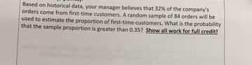 Based on historical data your manager believes that of the companys orders come from first time customers. A random sample o