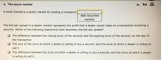 4. The stock market AaAa且 A stock market is a public market for trading a companys debt securities equities The bid-ask spread in a dealer market represents the profit that a dealer would make on a transaction involving a security. Which of the following statements best describes the bid-ask spread? O The difference between the closing price of the security and the opening price of the security on the day of the transaction The sum of the price at which a dealer is willing to buy a security and the price at which a dealer is willing to sell it O The difference between the price at which a dealer is willing to buy a security and the price at which a dealer is willing to sell it