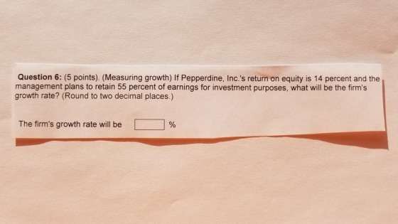 Question 6: (5 points). (Measuring growth) If Pepperdine, Inc.s return on equity is 14 percent and the management plans to retain 55 percent of earnings for investment purposes, what will be the firms growth rate? (Round to two decimal places.) The firms growth rate will be | | %