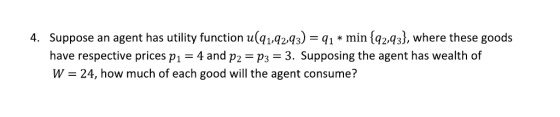 4. Suppose an agent has utility function ulgr4ra) min (qz4), where these goods have respective prices pi = 4 and p,-P3-3. Supposing the agent has wealth of W- 24, how much of each good will the agent consume?