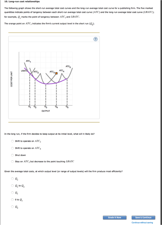 10. Long-run cost relationships The following graph shows the short-run average total cost curves and the long-run average total cost curve for a publishing firm. The five marked quantities indicate points of tangency between each short-run average total cost curve (ATC) and the long-run average total cost curve (LRATC); for example, Q, marks the point of tangency between ATC, and LRATC. The orange point on ATC3 indicates the firms current output level in the short run (0). ATC AT LRA ATC AT OUTPUT In the long run, if the firm decides to keep output at its initial level, what will it likely do? Shift to operate on ATC Shift to operate on ATC Shut down Stay on ATC3 but decrease to the point touching LRATC Given the average total costs, at which output level (or range of output levels) will the firm produce most efficiently? 0 2, to 24 0 0 Grade It Now Save & Continue Continue without saving