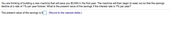 You are thinking of building a new machine that will save you $3,000 in the first year. The machine will then begin to wear out so that the savings decline at a rate of 1% per year forever. What is the present value of the savings if the interest rate is 7% per year? The present value of the savings is $나 (Round to the nearest dollar.)