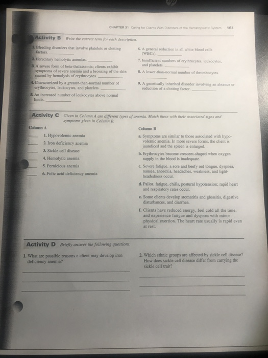 CHAPTER 31 Caring for Chens Wih Dses of the Hematopoetic Syem 16 Activity B Write the correct term for each descriprion L. Bleeding disorders that involve platelets or closting & A generail reduction in all white blood cells actors (WBC). İllereditary hemolytic anemias. 7. Insufficient sumbers of erythrocytes, leukosytes and platelets A severe form of beta-thalassemia; clients exhibit symptoms of severe anemia and a bronzing of the skin &. A lower-than-normal number of thrombocyes caused by hemolysis of erythrocyes Characterized by a greater-than-normal number of erythrocynes, leukocytes, and planelets 9. A genetically inheried disorder involving an absence o reduction of a clotting factor. _ _ 5. Am increased number of leukocytes above normal limits. Activity C Given in Column A are different types of anemia. Match these with their associated signs and symptoms given in Column B Column A 1. Hypovolemic anemia 2. Iron deficiency anemia 3. Sickle cell disease 4 Hemolytic anemia 5. Permicious anemia 6 Folic acid deficiency anemia Symptoms are similar to those associated with hypo- volemic anemia. In more severe forms, the client is jaundiced and the spleen is enlarged b. Erythrocytes become crescent-shaped when oxygen supply in the blood is inadequane c. Severe fatiguc, a sore and beefy red tongue, dyspmea. nausea, anorexia, headaches, weakness, and light headedness occur d. Pallor, fatigue, chills, postural hypotension; rapid heart e. Some clients develop stomatitis and glossitis, digestive f. Clients have reduced energy, feel cold and respiratory rates occur disturbances, and diarrhea. and experience fatigue and dyspnea with minor physical exertion. The heart rate usually is rapid even at rest Activity D Briefly answer the following questions 1. Whast are possible reasons a client may develop iron 2 Which ethnic groups are affected by sickle cell disease? How does sickle cell disease differ from carrying the sickle cell trait? deficiency anemia?