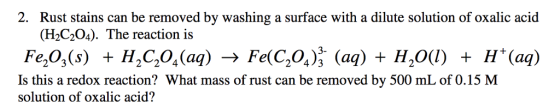 2. Rust stains can be removed by washing a surface with a dilute solution of oxalic acid (H2C204). The reaction is Fe,03(s) + H, C,04(aq) Fe(C,04), (aq) + H2O(l) + H+ (aq) Is this a redox reaction? What mass of rust can be removed by 500 mL of 0.15 M 224 solution of oxalic acid?
