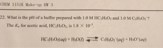 CHEM 1151K Make-up HW 3 22. What is the pH of a buffer prepared with 1.0 M HC2H302 and 1.0 M C2H3O2? The Ka for acetic acid, HC2H3O2, is 1.8 × 10-5. HC2H3O2(aq) + H2O(/) CHAD-(aq) + H3O+(aq)