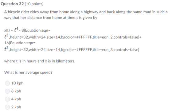 Question 32 (10 points) A bicycle rider rides away from home along a highway and back along the same road in such a way that her distance from home at time t is given by xit)- t-8Equation:eqn t® ,height-32.width-24.size-14.bgcolor-#FFFFFF,title-eqn-2,controls-false}+ 16 Equation:eqn- t2 ,height-32width-24.size-14.bgcolor:#FFFFFF.title-eqn_3.controls-false) where t is in hours and x is in kilometers. What is her average speed? 0 10 kph 8 kph 4 kph 2 kph 0