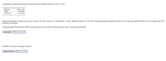 The Bradley Corporation produces a product with the following costs as of July 1, 20x1: Material Labor Overhead S5 per unit 3 per unit 1 per unit Beginning inventory at these costs on July 1 was 3,700 units. From July 1 to December 1, 20X1, Bradley produced 13,400 units. These units had a material cost of $2, labor of $3, and overhead of $4 per unit. Bradley uses LIFO inventory accounting. a. Assuming that Bradley sold 15,800 units during the last six months of the year at $14 each, what is its gross profit? Gross profit b. What is the value of ending inventory? Ending inventory