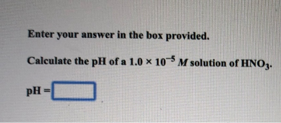 Enter your answer in the box provided. Calculate the pH of a 1.0 x 10-5 M solution of HNO2. pH= )