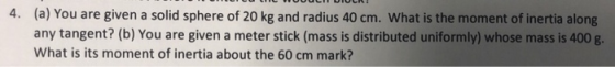 (a) You are given a solid sphere of 20 kg and radius 40 cm. What is the moment of inertia along any tangent? (b) You are give