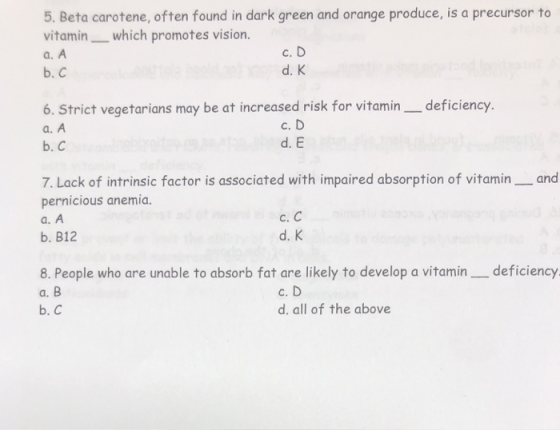 5. Beta carotene, often found in dark green and orange produce, is a precursor to vitamin which promotes vision a. A b. C c. D d. K 6. Strict vegetarians may be at increased risk for vitamin _deficiency. a. A b. C c. D d. E 7. Lack of intrinsic factor is associated with impaired absorption of vitamin and pernicious anemia. a. A b. B12 c. C d. K 8. People who are unable to absorb fat are likely to develop a vitamin _deficiency a. B b. C c. D d. all of the above