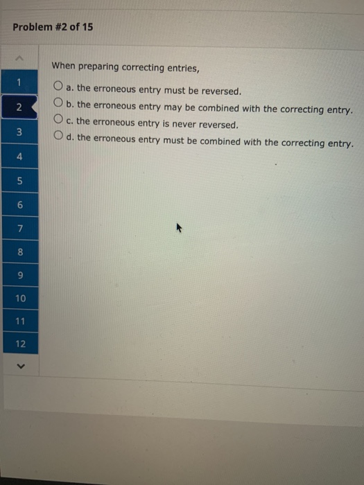 Problem #2 of 15 1 When preparing correcting entries, O a. the erroneous entry must be reversed. O b. the erroneous entry may