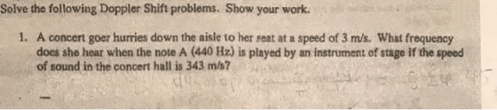 Solve the following Doppler Shift problems. Show your work. 1. A concert goer hurries down the aisle to her seat at a speed o