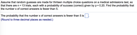 Assume that random guesses are made for thirteen multiple choice questions on a medical admissions test, so that there are n 13 trials, each with a probability of success (correct) given by p 0.20. Find the probability that the number x of correct answers is fewer than 5. The probability that the number x of correct answers is fewer than 5 is (Round to three decimal places as needed.)