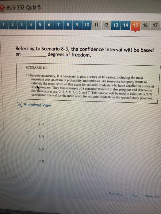 BUS-352 Quiz 5 11 12 13 14 15 16 17 1 2 3 4 5 6 7 89 10 Referring to Scenario 8-3, the confidence interval will be based degrees of freedom. SCENARIO 83 To become an actuary, it is necessary to pass a series of 10 exams, including the most stics. An insurance company important one, an exam in estimate the mean score on this exam for actuarial students who have enrolled in a special stud program. They take a sample of 8 actuarial students in this program and determine and stati wants to th scores are, 2, 5, 8. 8, 7, 6,5, and 7. This sample will be used to calculate a 90% confidence interval for the mean score for actuanial students in the special study program Minimized View 2.0 5.0 6.0 7.0 s Previous Skip Save & N