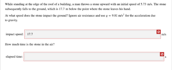 While standing at the edge of the roof of a building, a man throws a stone upward with an initial speed of 5.73 m/s. The stone subsequently falls to the ground, which is 17.7 m below the point where the stone leaves his hand. At what speed does the stone impact the ground? Ignore air resistance and use g 9.81 m/s2 for the acceleration due to gravity. impact speed: 17.7 m/s How much time is the stone in the air? elapsed time: